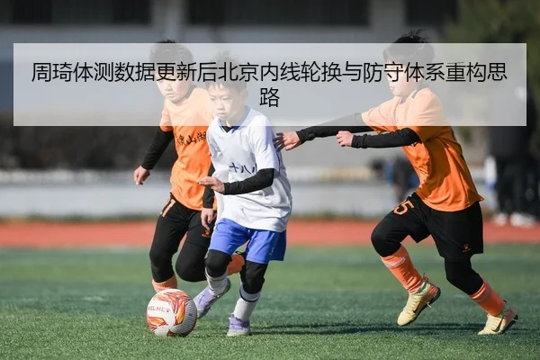 周琦体测数据更新后北京内线轮换与防守体系重构思路